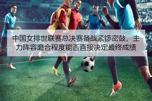 中国女排世联赛总决赛备战紧锣密鼓，主力阵容磨合程度能否直接决定最终成绩